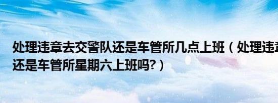 处理违章去交警队还是车管所几点上班（处理违章去交警队还是车管所星期六上班吗?）