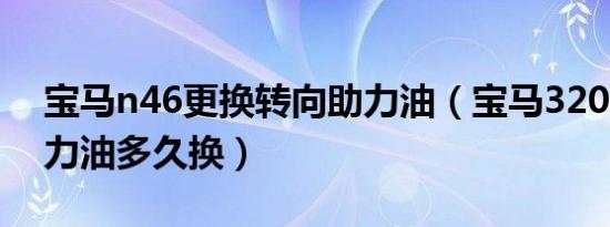 宝马n46更换转向助力油（宝马320L转向助力油多久换）