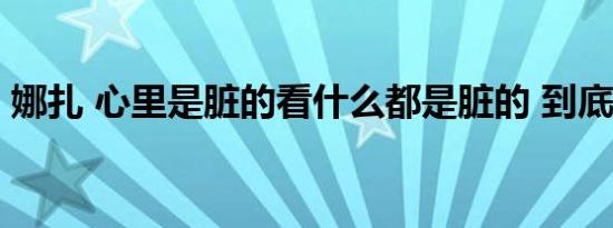 娜扎 心里是脏的看什么都是脏的 到底怎样的