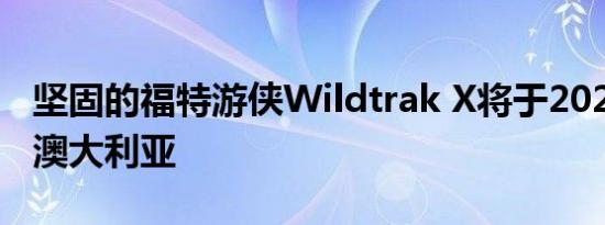 坚固的福特游侠Wildtrak X将于2021年返回澳大利亚