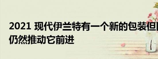 2021 现代伊兰特有一个新的包装但旧的优势仍然推动它前进