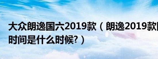 大众朗逸国六2019款（朗逸2019款国六上市时间是什么时候?）