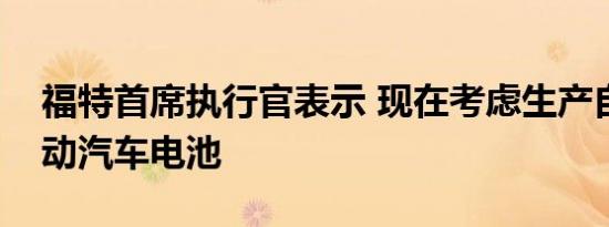 福特首席执行官表示 现在考虑生产自己的电动汽车电池