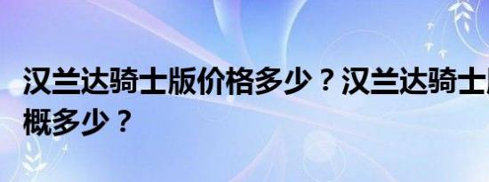 汉兰达骑士版价格多少？汉兰达骑士版售价大概多少？