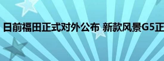 日前福田正式对外公布 新款风景G5正式上市