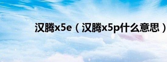 汉腾x5e（汉腾x5p什么意思）