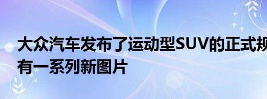 大众汽车发布了运动型SUV的正式规格 并附有一系列新图片