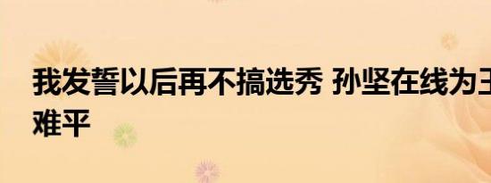 我发誓以后再不搞选秀 孙坚在线为王霏霏意难平