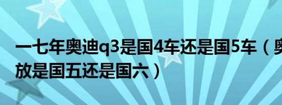 一七年奥迪q3是国4车还是国5车（奥迪q3排放是国五还是国六）