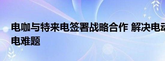 电咖与特来电签署战略合作 解决电动出行充电难题