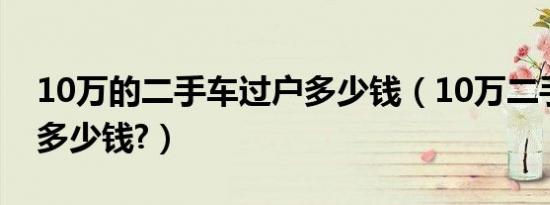 10万的二手车过户多少钱（10万二手车过户多少钱?）