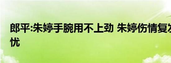 郎平:朱婷手腕用不上劲 朱婷伤情复发令人担忧