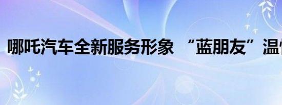 哪吒汽车全新服务形象 “蓝朋友”温情上线