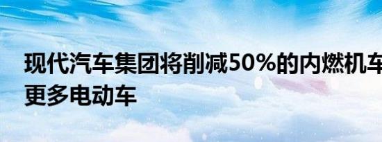 现代汽车集团将削减50%的内燃机车型 投资更多电动车