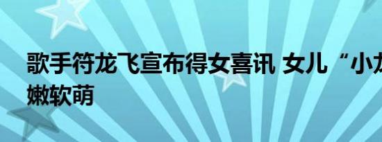 歌手符龙飞宣布得女喜讯 女儿“小龙妹”白嫩软萌