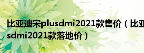 比亚迪宋plusdmi2021款售价（比亚迪宋plusdmi2021款落地价）