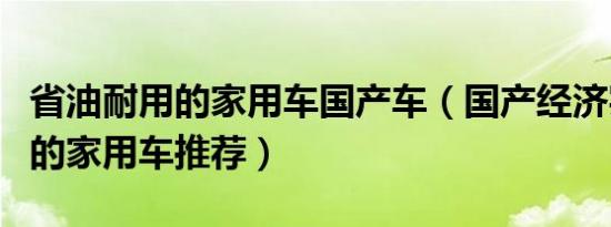 省油耐用的家用车国产车（国产经济实惠省油的家用车推荐）