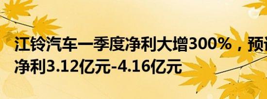 江铃汽车一季度净利大增300%，预计上半年净利3.12亿元-4.16亿元