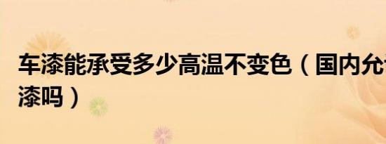 车漆能承受多少高温不变色（国内允许温变车漆吗）