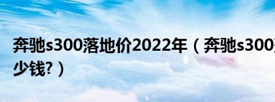 奔驰s300落地价2022年（奔驰s300落地价多少钱?）