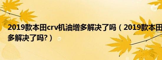 2019款本田crv机油增多解决了吗（2019款本田crv机油增多解决了吗?）