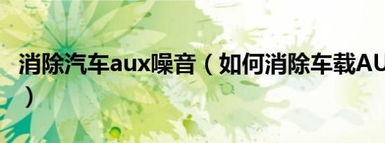 消除汽车aux噪音（如何消除车载AUX电磁声）