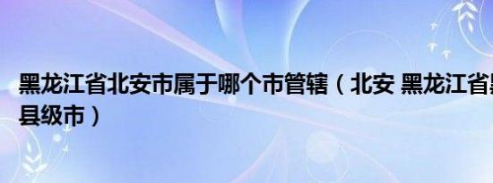 黑龙江省北安市属于哪个市管辖（北安 黑龙江省黑河市代管县级市）