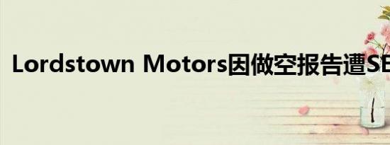 Lordstown Motors因做空报告遭SEC问询