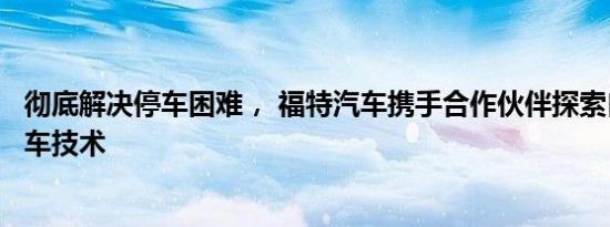 彻底解决停车困难， 福特汽车携手合作伙伴探索自动代客泊车技术