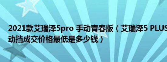 2021款艾瑞泽5pro 手动青春版（艾瑞泽5 PLUS2021款手动挡成交价格最低是多少钱）