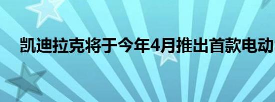 凯迪拉克将于今年4月推出首款电动SUV