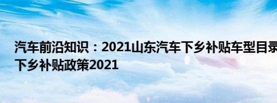 汽车前沿知识：2021山东汽车下乡补贴车型目录 山东汽车下乡补贴政策2021