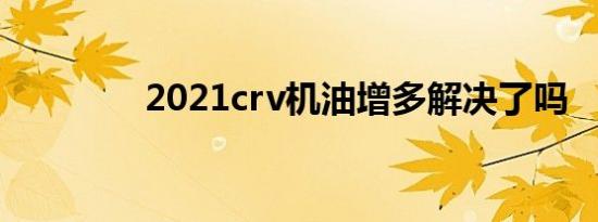 2021crv机油增多解决了吗