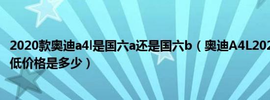 2020款奥迪a4l是国六a还是国六b（奥迪A4L2020款三厢最低价格是多少）