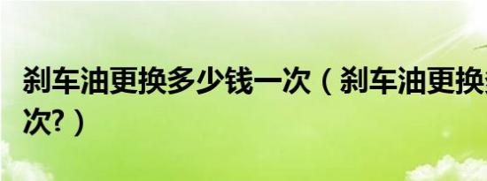 刹车油更换多少钱一次（刹车油更换多少钱一次?）