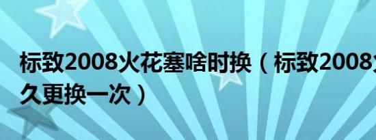 标致2008火花塞啥时换（标致2008火花塞多久更换一次）