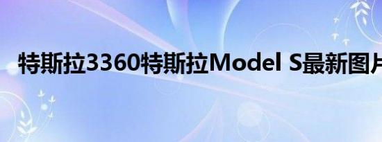 特斯拉3360特斯拉Model S最新图片曝光