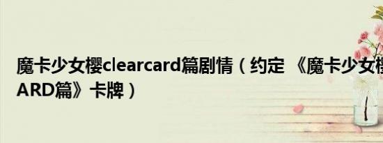 魔卡少女樱clearcard篇剧情（约定 《魔卡少女樱CLEAR CARD篇》卡牌）