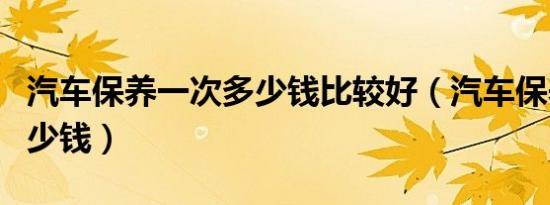 汽车保养一次多少钱比较好（汽车保养一次多少钱）