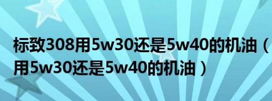 标致308用5w30还是5w40的机油（标致308用5w30还是5w40的机油）