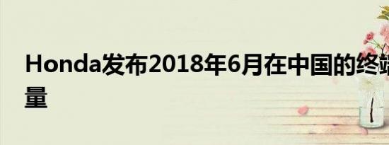 Honda发布2018年6月在中国的终端汽车销量