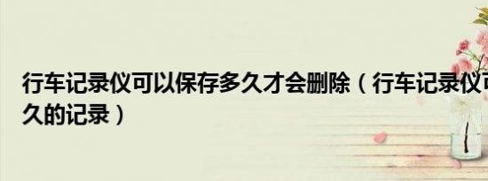 行车记录仪可以保存多久才会删除（行车记录仪可以保存多久的记录）