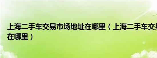 上海二手车交易市场地址在哪里（上海二手车交易市场地址在哪里）