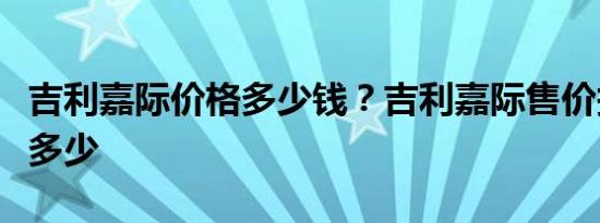 吉利嘉际价格多少钱？吉利嘉际售价报价预计多少