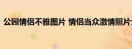 公园情侣不雅图片 情侣当众激情照片全过程