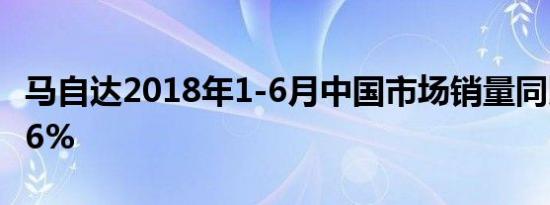 马自达2018年1-6月中国市场销量同比增长7.6%