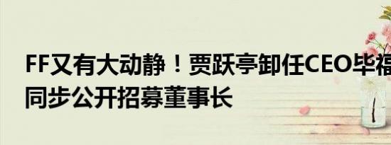 FF又有大动静！贾跃亭卸任CEO毕福康接替 同步公开招募董事长