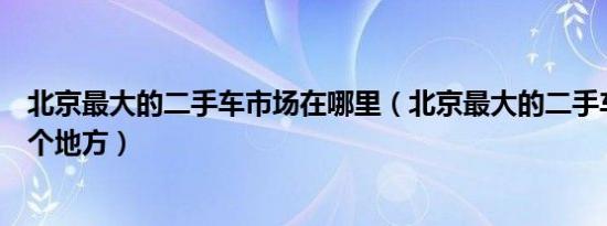 北京最大的二手车市场在哪里（北京最大的二手车市场在哪个地方）