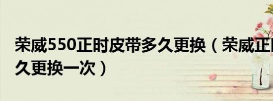 荣威550正时皮带多久更换（荣威正时皮带多久更换一次）