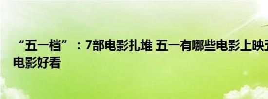 “五一档”：7部电影扎堆 五一有哪些电影上映五一有哪些电影好看